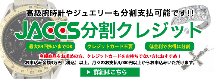 高級腕時計やジュエリーも分割支払可能です!! JACCS分割クレジット・最大84回払いまでOK・クレジットカード不要・低金利でお得に分割 高額商品をお求めの方、クレジットカードをお持ちでない方におすすめ!お申込み金額3万円(税込)以上、月々のお支払3,000円以上からお申込みいただけます。詳細はこちら